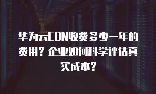 华为云CDN收费多少一年的费用？企业如何科学评估真实成本？