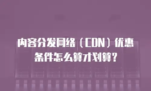 内容分发网络（CDN）优惠条件怎么算才划算？