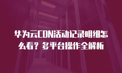 华为云CDN活动记录明细怎么看？多平台操作全解析