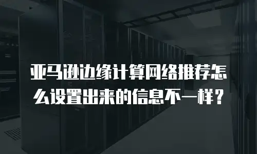 亚马逊边缘计算网络推荐怎么设置出来的信息不一样？