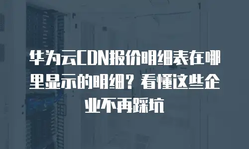华为云CDN报价明细表在哪里显示的明细？看懂这些企业不再踩坑