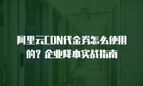 阿里云CDN代金券怎么使用的？企业降本实战指南