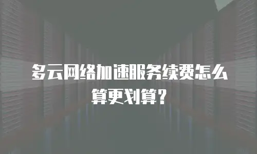 多云网络加速服务续费怎么算更划算？