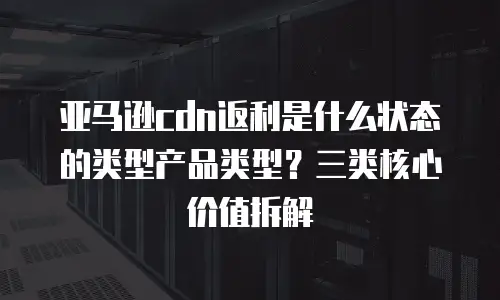 亚马逊cdn返利是什么状态的类型产品类型？三类核心价值拆解