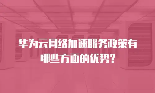 华为云网络加速服务政策有哪些方面的优势？