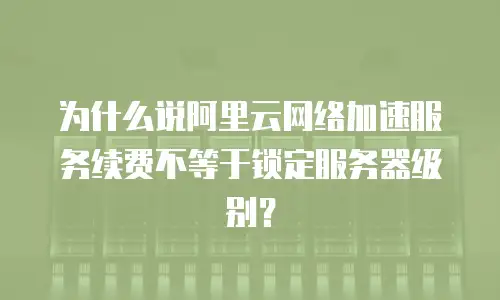 为什么说阿里云网络加速服务续费不等于锁定服务器级别？