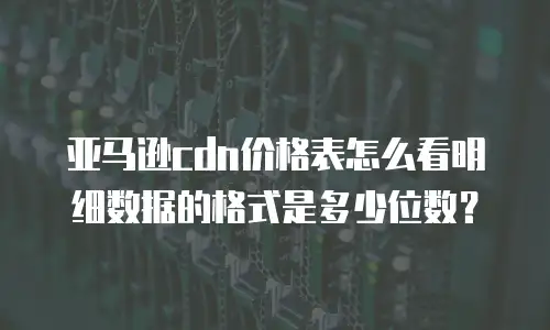 亚马逊cdn价格表怎么看明细数据的格式是多少位数？