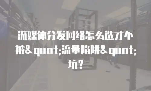 流媒体分发网络怎么选才不被"流量陷阱"坑？