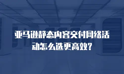 亚马逊静态内容交付网络活动怎么选更高效？