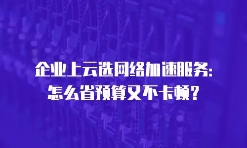 企业上云选网络加速服务：怎么省预算又不卡顿？