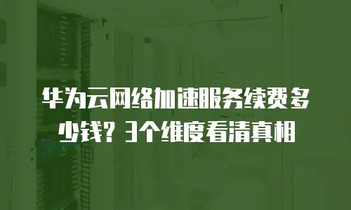 华为云网络加速服务续费多少钱？3个维度看清真相