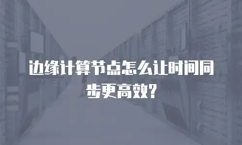 边缘计算节点怎么让时间同步更高效？
