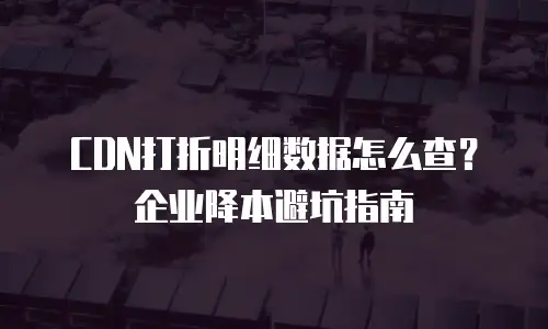CDN打折明细数据怎么查？企业降本避坑指南