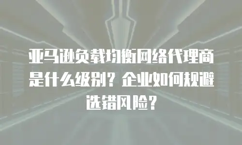亚马逊负载均衡网络代理商是什么级别？企业如何规避选错风险？
