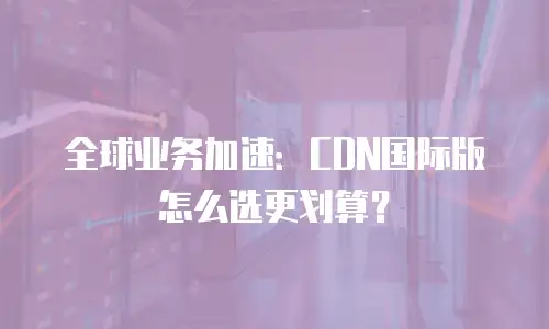 全球业务加速：CDN国际版怎么选更划算？