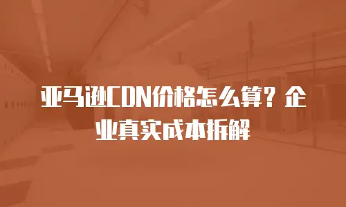 亚马逊CDN价格怎么算？企业真实成本拆解