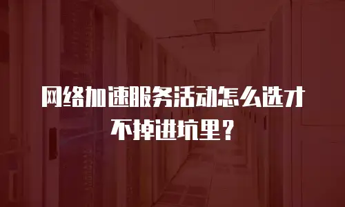 网络加速服务活动怎么选才不掉进坑里？