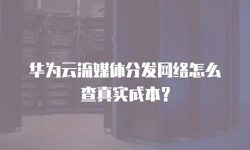 华为云流媒体分发网络怎么查真实成本？