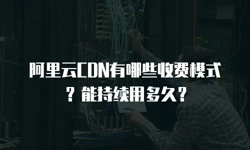 阿里云CDN有哪些收费模式？能持续用多久？