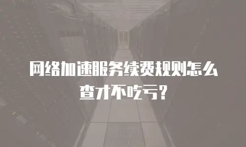 网络加速服务续费规则怎么查才不吃亏？