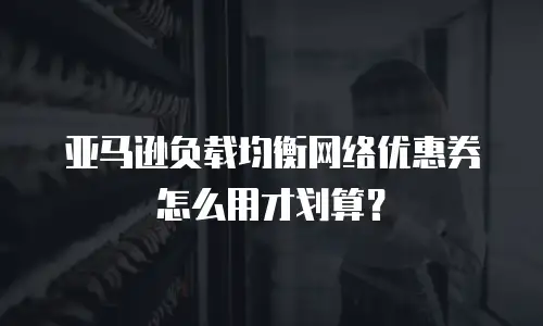 亚马逊负载均衡网络优惠券怎么用才划算？