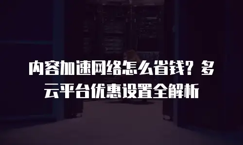 内容加速网络怎么省钱？多云平台优惠设置全解析