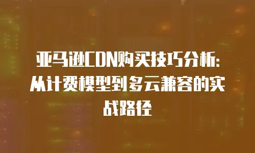 亚马逊CDN购买技巧分析：从计费模型到多云兼容的实战路径