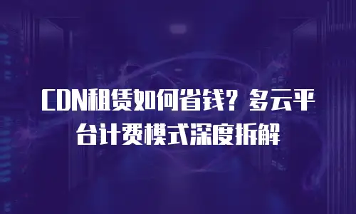 CDN租赁如何省钱？多云平台计费模式深度拆解