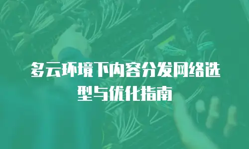 多云环境下内容分发网络选型与优化指南