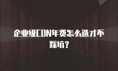 企业级CDN年费怎么选才不踩坑？