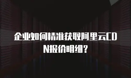 企业如何精准获取阿里云CDN报价明细？