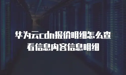 华为云cdn报价明细怎么查看信息内容信息明细