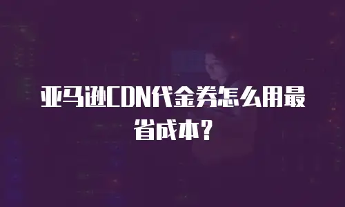亚马逊CDN代金券怎么用最省成本？