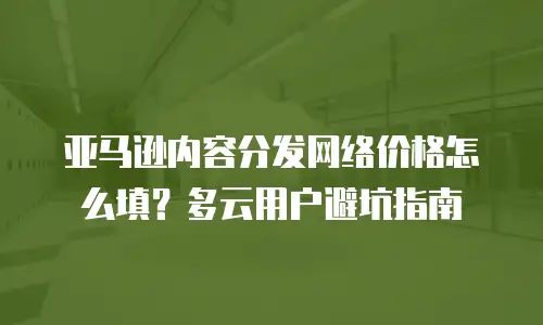 亚马逊内容分发网络价格怎么填？多云用户避坑指南