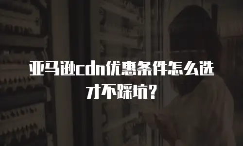 亚马逊cdn优惠条件怎么选才不踩坑？
