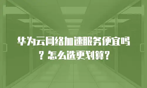 华为云网络加速服务便宜吗？怎么选更划算？