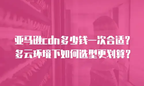 亚马逊cdn多少钱一次合适？多云环境下如何选型更划算？
