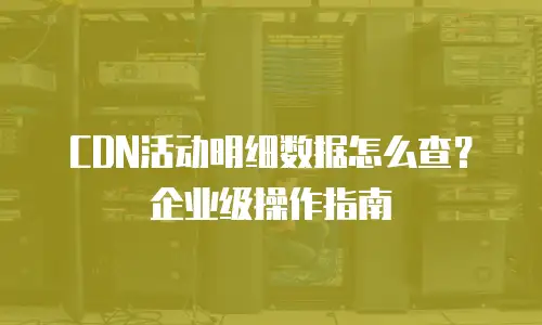 CDN活动明细数据怎么查？企业级操作指南