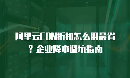 阿里云CDN折扣怎么用最省？企业降本避坑指南