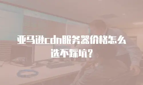 亚马逊cdn服务器价格怎么选不踩坑？