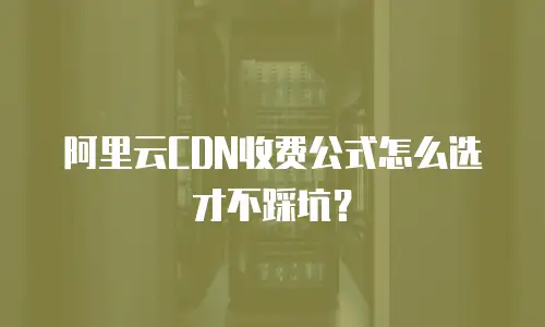 阿里云CDN收费公式怎么选才不踩坑？