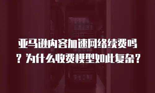 亚马逊内容加速网络续费吗？为什么收费模型如此复杂？