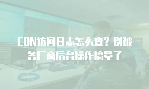 CDN访问日志怎么查？别被各厂商后台操作搞晕了