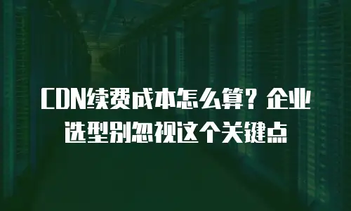 CDN续费成本怎么算？企业选型别忽视这个关键点