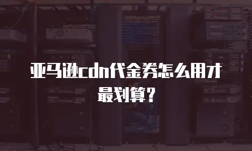 亚马逊cdn代金券怎么用才最划算？
