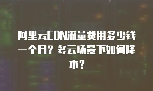 阿里云CDN流量费用多少钱一个月？多云场景下如何降本？