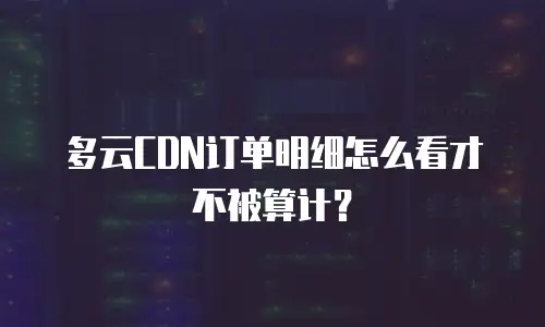 多云CDN订单明细怎么看才不被算计？
