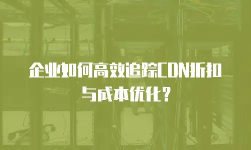 企业如何高效追踪CDN折扣与成本优化？