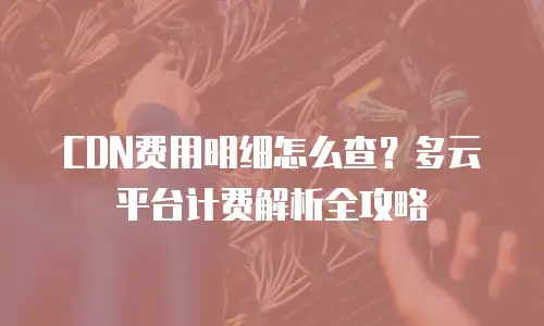 CDN费用明细怎么查？多云平台计费解析全攻略