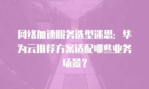 网络加速服务选型迷思：华为云推荐方案适配哪些业务场景？